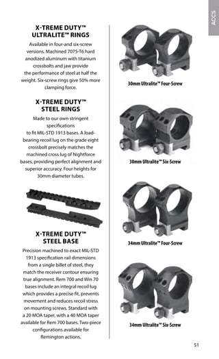 51
X-TREME DUTY™
ULTRALITE™ RINGS
Available in four-and six-screw
versions. Machined 7075-T6 hard
anodized aluminum with titanium
crossbolts and jaw provide
the performance of steel at half the
weight. Six-screw rings give 50% more
clamping force.
X-TREME DUTY™
STEEL RINGS
Made to our own stringent
specifications
to fit MIL-STD 1913 bases. A load-
bearing recoil lug on the grade eight
crossbolt precisely matches the
machined cross lug of Nightforce
bases, providing perfect alignment and
superior accuracy. Four heights for
30mm diameter tubes.
X-TREME DUTY™
STEEL BASE
Precision machined to exact MIL-STD
1913 specification rail dimensions
from a single billet of steel, they
match the receiver contour ensuring
true alignment. Rem 700 and Win 70
bases include an integral recoil lug
which provides a precise fit, prevents
movement and reduces recoil stress
on mounting screws. Standard with
a 20 MOA taper, with a 40 MOA taper
available for Rem 700 bases. Two-piece
configurations available for
Remington actions.
34mm Ultralite™ Four-Screw
34mm Ultralite™ Six-Screw
30mm Ultralite™ Six-Screw
30mm Ultralite™ Four-Screw
ACCS
 