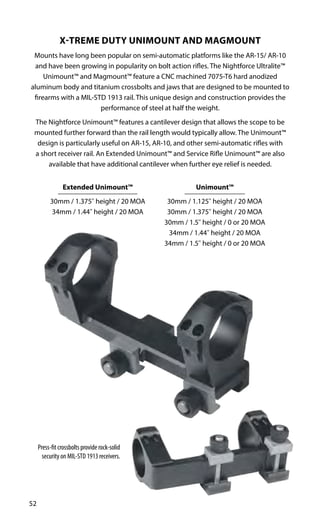 Press-fit crossbolts provide rock-solid
security on MIL-STD 1913 receivers.
52
Unimount™
30mm / 1.125" height / 20 MOA
30mm / 1.375" height / 20 MOA
30mm / 1.5" height / 0 or 20 MOA
34mm / 1.44" height / 20 MOA
34mm / 1.5" height / 0 or 20 MOA
Extended Unimount™
30mm / 1.375" height / 20 MOA
34mm / 1.44" height / 20 MOA
X-TREME DUTY UNIMOUNT AND MAGMOUNT
Mounts have long been popular on semi-automatic platforms like the AR-15/ AR-10
and have been growing in popularity on bolt action rifles. The Nightforce Ultralite™
Unimount™ and Magmount™ feature a CNC machined 7075-T6 hard anodized
aluminum body and titanium crossbolts and jaws that are designed to be mounted to
firearms with a MIL-STD 1913 rail. This unique design and construction provides the
performance of steel at half the weight.
The Nightforce Unimount™ features a cantilever design that allows the scope to be
mounted further forward than the rail length would typically allow. The Unimount™
design is particularly useful on AR-15, AR-10, and other semi-automatic rifles with
a short receiver rail. An Extended Unimount™ and Service Rifle Unimount™ are also
available that have additional cantilever when further eye relief is needed.
 