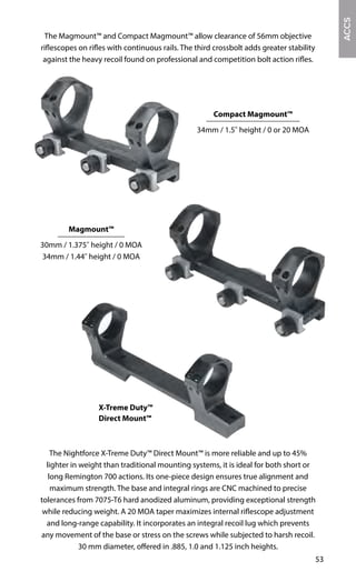 53
The Nightforce X-Treme Duty™ Direct Mount™ is more reliable and up to 45%
lighter in weight than traditional mounting systems, it is ideal for both short or
long Remington 700 actions. Its one-piece design ensures true alignment and
maximum strength. The base and integral rings are CNC machined to precise
tolerances from 7075-T6 hard anodized aluminum, providing exceptional strength
while reducing weight. A 20 MOA taper maximizes internal riflescope adjustment
and long-range capability. It incorporates an integral recoil lug which prevents
any movement of the base or stress on the screws while subjected to harsh recoil.
30 mm diameter, offered in .885, 1.0 and 1.125 inch heights.
X-Treme Duty™
Direct Mount™
ACCS
Magmount™
30mm / 1.375" height / 0 MOA
34mm / 1.44" height / 0 MOA
Compact Magmount™
34mm / 1.5" height / 0 or 20 MOA
The Magmount™ and Compact Magmount™ allow clearance of 56mm objective
riflescopes on rifles with continuous rails. The third crossbolt adds greater stability
against the heavy recoil found on professional and competition bolt action rifles.
 