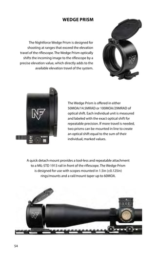 54
WEDGE PRISM
The Nightforce Wedge Prism is designed for
shooting at ranges that exceed the elevation
travel of the riflescope. The Wedge Prism optically
shifts the incoming image to the riflescope by a
precise elevation value, which directly adds to the
available elevation travel of the system.
The Wedge Prism is offered in either
50MOA/14.5MRAD or 100MOA/29MRAD of
optical shift. Each individual unit is measured
and labeled with the exact optical shift for
repeatable precision. If more travel is needed,
two prisms can be mounted in line to create
an optical shift equal to the sum of their
individual, marked values.
A quick detach mount provides a tool-less and repeatable attachment
to a MIL-STD 1913 rail in front of the riflescope. The Wedge Prism
is designed for use with scopes mounted in 1.5in (±0.125in)
rings/mounts and a rail/mount taper up to 60MOA.
 