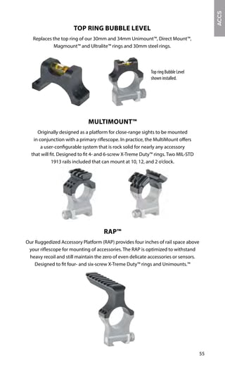 55
ACCS
Top ring Bubble Level
shown installed.
TOP RING BUBBLE LEVEL
Replaces the top ring of our 30mm and 34mm Unimount™, Direct Mount™,
Magmount™ and Ultralite™ rings and 30mm steel rings.
MULTIMOUNT™
Originally designed as a platform for close-range sights to be mounted
in conjunction with a primary riflescope. In practice, the MultiMount offers
a user-configurable system that is rock solid for nearly any accessory
that will fit. Designed to fit 4- and 6-screw X-Treme Duty™ rings. Two MIL-STD
1913 rails included that can mount at 10, 12, and 2 o’clock.
RAP™
Our Ruggedized Accessory Platform (RAP) provides four inches of rail space above
your riflescope for mounting of accessories. The RAP is optimized to withstand
heavy recoil and still maintain the zero of even delicate accessories or sensors.
Designed to fit four- and six-screw X-Treme Duty™ rings and Unimounts.™
 