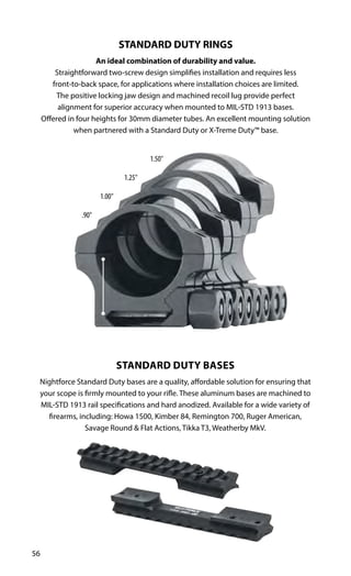 56
STANDARD DUTY RINGS
An ideal combination of durability and value.
Straightforward two-screw design simplifies installation and requires less
front-to-back space, for applications where installation choices are limited.
The positive locking jaw design and machined recoil lug provide perfect
alignment for superior accuracy when mounted to MIL-STD 1913 bases.
Offered in four heights for 30mm diameter tubes. An excellent mounting solution
when partnered with a Standard Duty or X-Treme Duty™ base.
STANDARD DUTY BASES
Nightforce Standard Duty bases are a quality, affordable solution for ensuring that
your scope is firmly mounted to your rifle. These aluminum bases are machined to
MIL-STD 1913 rail specifications and hard anodized. Available for a wide variety of
firearms, including: Howa 1500, Kimber 84, Remington 700, Ruger American,
Savage Round & Flat Actions, Tikka T3, Weatherby MkV.
1.50"
1.25"
1.00"
.90"
 