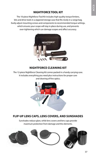 57
FLIP-UP LENS CAPS, LENS COVERS, AND SUNSHADES
Sunshades reduce glare, while lens covers and lens caps provide
maximum protection from damage and the elements.
ACCS
NIGHTFORCE TOOL KIT
The 10-piece Nightforce Tool Kit includes high-quality torque limiters,
bits and drive tools in a zippered storage case that fits nicely in a range bag.
Easily adjust mounting screws and components to recommended torque settings,
which ensures your scope will stay in place during use, and prevents
over-tightening which can damage scopes and affect accuracy.
NIGHTFORCE CLEANING KIT
The 12-piece Nightforce Cleaning Kit comes packed in a handy carrying case.
It includes everything you need plus instructions for proper care
and cleaning of fine optics.
 