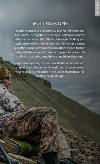 Spotting scopes are an essential tool for rifle shooters.
For hunters, being able to identify an animal at extreme
distances can mean the difference between finding your
trophy and walking miles for nothing. For target shooters,
a spotting scope provides the resolution needed to both
distinguish the score of a round on a paper target and the
ability to read wind conditions at multiple distances.
Nightforce Spotting Scopes provide the same standard
of quality, resolution, clarity, and color that you love in
your Nightforce riflescope in the larger, more powerful,
spotting scope design.
59
SPOTTING SCOPES
SPOTTERS
 