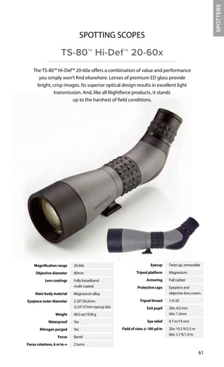 Magnification range 20-60x
Objective diameter 80mm
Lens coatings Fully broadband
multi-coated
Main body material Magnesium alloy
Eyepiece outer diameter 2.20"/56.0mm
(2.24"/57mm eyecup dia)
Weight 68.0 oz/1928 g
Waterproof Yes
Nitrogen purged Yes
Focus Barrel
Focus rotations, 6 m to ∞ 2 turns
Eyecup Twist-up, removable
Tripod platform Magnesium
Armoring Full rubber
Protective caps Eyepiece and
objective lens covers
Tripod thread 1/4-20
Exit pupil 20x: 4.0 mm
60x: 1.3mm
Eye relief 0.7 in/19 mm
Field of view @ 100 yd/m 20x: 10.5 ft/3.5 m
60x: 5.7 ft/1.9 m
61
The TS-80™ Hi-Def™ 20-60x offers a combination of value and performance
you simply won’t find elsewhere. Lenses of premium ED glass provide
bright, crisp images. Its superior optical design results in excellent light
transmission. And, like all Nightforce products, it stands
up to the harshest of field conditions.
SPOTTING SCOPES
TS-80™ Hi-Def™ 20-60x
SPOTTERS
 