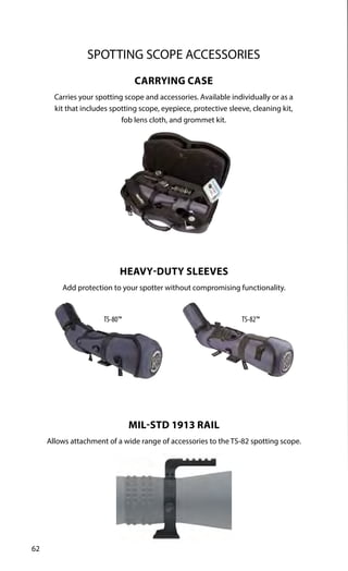 62
SPOTTING SCOPE ACCESSORIES
TS-82™
TS-80™
CARRYING CASE
Carries your spotting scope and accessories. Available individually or as a
kit that includes spotting scope, eyepiece, protective sleeve, cleaning kit,
fob lens cloth, and grommet kit.
HEAVY-DUTY SLEEVES
Add protection to your spotter without compromising functionality.
MIL-STD 1913 RAIL
Allows attachment of a wide range of accessories to the TS-82 spotting scope.
 