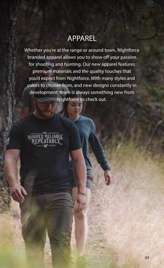 Whether you’re at the range or around town, Nightforce
branded apparel allows you to show off your passion
for shooting and hunting. Our new apparel features
premium materials and the quality touches that
you’d expect from Nightforce. With many styles and
colors to choose from, and new designs constantly in
development, there is always something new from
Nightforce to check out.
APPAREL
63
 