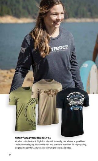 64
QUALITY GEAR YOU CAN COUNT ON
It’s what built the iconic Nightforce brand. Naturally, our all new apparel line
carries on that legacy with modern fit and premium materials for high-quality,
long lasting comfort. All available in multiple colors and sizes.
 