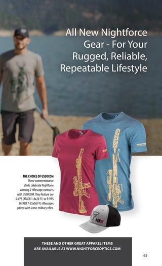 65
THESE AND OTHER GREAT APPAREL ITEMS
ARE AVAILABLE AT WWW.NIGHTFORCEOPTICS.COM
THE CHOICE OF USSOCOM
These commemorative
shirts celebrate Nightforce
winning 2 riflescope contracts
with USSOCOM.They feature our
S-VPS (ATACR 1-8x24 F1) or P-VPS
(ATACR 7-35x56 F1) riflescopes
paired with iconic military rifles.
All New Nightforce
Gear - For Your
Rugged, Reliable,
Repeatable Lifestyle
 