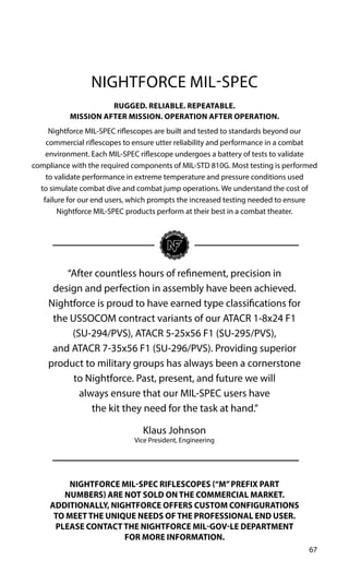 67
RUGGED. RELIABLE. REPEATABLE.
MISSION AFTER MISSION. OPERATION AFTER OPERATION.
Nightforce MIL-SPEC riflescopes are built and tested to standards beyond our
commercial riflescopes to ensure utter reliability and performance in a combat
environment. Each MIL-SPEC riflescope undergoes a battery of tests to validate
compliance with the required components of MIL-STD 810G. Most testing is performed
to validate performance in extreme temperature and pressure conditions used
to simulate combat dive and combat jump operations. We understand the cost of
failure for our end users, which prompts the increased testing needed to ensure
Nightforce MIL-SPEC products perform at their best in a combat theater.
NIGHTFORCE MIL-SPEC RIFLESCOPES (“M”PREFIX PART
NUMBERS) ARE NOT SOLD ON THE COMMERCIAL MARKET.
ADDITIONALLY, NIGHTFORCE OFFERS CUSTOM CONFIGURATIONS
TO MEET THE UNIQUE NEEDS OF THE PROFESSIONAL END USER.
PLEASE CONTACT THE NIGHTFORCE MIL-GOV-LE DEPARTMENT
FOR MORE INFORMATION.
“After countless hours of refinement, precision in
design and perfection in assembly have been achieved.
Nightforce is proud to have earned type classifications for
the USSOCOM contract variants of our ATACR 1-8x24 F1
(SU-294/PVS), ATACR 5-25x56 F1 (SU-295/PVS),
and ATACR 7-35x56 F1 (SU-296/PVS). Providing superior
product to military groups has always been a cornerstone
to Nightforce. Past, present, and future we will
always ensure that our MIL-SPEC users have
the kit they need for the task at hand.”
Klaus Johnson
Vice President, Engineering
NIGHTFORCE MIL-SPEC
 