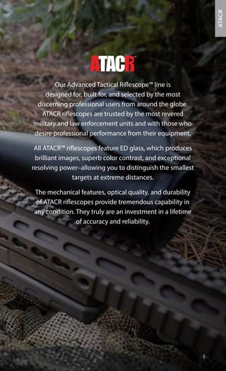 Our Advanced Tactical Riflescope™ line is
designed for, built for, and selected by the most
discerning professional users from around the globe.
ATACR riflescopes are trusted by the most revered
military and law enforcement units and with those who
desire professional performance from their equipment.
All ATACR™ riflescopes feature ED glass, which produces
brilliant images, superb color contrast, and exceptional
resolving power–allowing you to distinguish the smallest
targets at extreme distances.
The mechanical features, optical quality, and durability
of ATACR riflescopes provide tremendous capability in
any condition. They truly are an investment in a lifetime
of accuracy and reliability.
5
ATACR
 