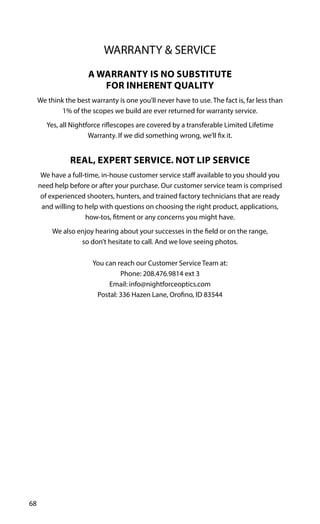68
WARRANTY & SERVICE
A WARRANTY IS NO SUBSTITUTE
FOR INHERENT QUALITY
We think the best warranty is one you’ll never have to use. The fact is, far less than
1% of the scopes we build are ever returned for warranty service.
Yes, all Nightforce riflescopes are covered by a transferable Limited Lifetime
Warranty. If we did something wrong, we’ll fix it.
REAL, EXPERT SERVICE. NOT LIP SERVICE
We have a full-time, in-house customer service staff available to you should you
need help before or after your purchase. Our customer service team is comprised
of experienced shooters, hunters, and trained factory technicians that are ready
and willing to help with questions on choosing the right product, applications,
how-tos, fitment or any concerns you might have.
We also enjoy hearing about your successes in the field or on the range,
so don’t hesitate to call. And we love seeing photos.
You can reach our Customer Service Team at:
Phone: 208.476.9814 ext 3
Email: info@nightforceoptics.com
Postal: 336 Hazen Lane, Orofino, ID 83544
 