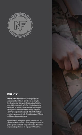 Lightforce USA, Inc., dba Nightforce Optics. © Nightforce Optics 2021.
All information herein is accurate at time of printing. Specifications and
product appearances subject to change without notice. All trademarks,
graphics and designs herein are the property of Nightforce Optics.
Export Compliance: Riflescopes, spotting scopes and
accessories listed within are controlled for export by the
U.S. Department of State, under the InternationalTraffic In
Arms (ITAR) regulations (22 CFR, Parts 120-130), and/or the
Department of Commerce under the Bureau of Industry and
Security Export Administration Regulations (15 CFR, Parts
730-774).To export products outside of the United States of
America, you must comply with the regulatory agency’s license
and documentation requirements.
 