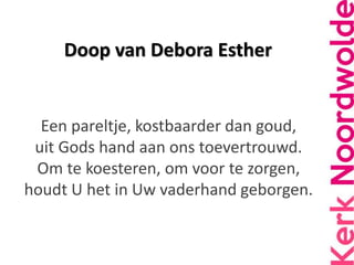 Doop van Debora Esther
Een pareltje, kostbaarder dan goud,
uit Gods hand aan ons toevertrouwd.
Om te koesteren, om voor te...