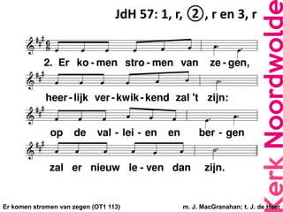 Er komen stromen van zegen (OT1 113) m. J. MacGranahan; t. J. de Heer
JdH 57: 1, r, ②, r en 3, r
 
