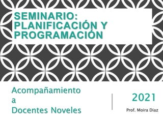 SEMINARIO:
PLANIFICACIÓN Y
PROGRAMACIÓN
Prof. Moira Diaz
Acompañamiento
a
Docentes Noveles
2021
 