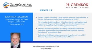 JONATHAN JARASHOW
Harvard College, AB 1990
Magna Cum Laude
Founder & CEO
• In 1995, I started publishing a niche diabetes magazine for pharmacies. It
became the largest circulation diabetes magazine in the US.
• We printed and distributed over 100 million diabetes and health-related
magazines at Walgreens, Walmart, CVS and other leading pharmacy
chains—in addition to other health magazines and media.
• Our two decades of experience in working with manufacturers and
healthcare organizations has helped us become experts in sourcing,
logistics and “getting things done.”
• I also advise healthcare companies around the globe, and I am a CDC
National Hypertension Control Roundtable Member.
jonathan@omnichannelhealth.com
(917) 838-4967
ABOUT US
 