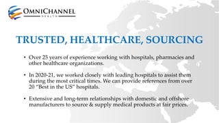 TRUSTED, HEALTHCARE, SOURCING
• Over 25 years of experience working with hospitals, pharmacies and
other healthcare organizations.
• In 2020-21, we worked closely with leading hospitals to assist them
during the most critical times. We can provide references from over
20 “Best in the US” hospitals.
• Extensive and long-term relationships with domestic and offshore
manufacturers to source & supply medical products at fair prices.
 
