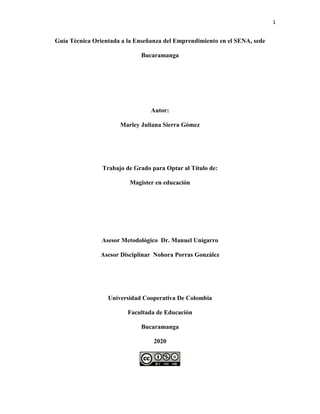 1
Guía Técnica Orientada a la Enseñanza del Emprendimiento en el SENA, sede
Bucaramanga
Autor:
Marley Juliana Sierra Gómez
Trabajo de Grado para Optar al Título de:
Magister en educación
Asesor Metodológico Dr. Manuel Unigarro
Asesor Disciplinar Nohora Porras González
Universidad Cooperativa De Colombia
Facultada de Educación
Bucaramanga
2020
 