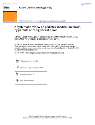 Full Terms & Conditions of access and use can be found at
https://www.tandfonline.com/action/journalInformation?journalCode=ieds20
Expert Opinion on Drug Safety
ISSN: (Print) (Online) Journal homepage: https://www.tandfonline.com/loi/ieds20
A systematic review on pediatric medication errors
by parents or caregivers at home
Adriana Lopez-Pineda, Javier Gonzalez de Dios, Mercedes Guilabert Mora,
Gema Mira-Perceval Juan & Jose Joaquín Mira Solves
To cite this article: Adriana Lopez-Pineda, Javier Gonzalez de Dios, Mercedes Guilabert
Mora, Gema Mira-Perceval Juan & Jose Joaquín Mira Solves (2021): A systematic review on
pediatric medication errors by parents or caregivers at home, Expert Opinion on Drug Safety, DOI:
10.1080/14740338.2021.1950138
To link to this article: https://doi.org/10.1080/14740338.2021.1950138
Published online: 12 Jul 2021.
Submit your article to this journal
View related articles
View Crossmark data
 