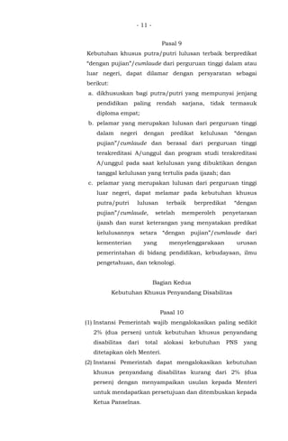 - 11 -
Pasal 9
Kebutuhan khusus putra/putri lulusan terbaik berpredikat
“dengan pujian”/cumlaude dari perguruan tinggi dalam atau
luar negeri, dapat dilamar dengan persyaratan sebagai
berikut:
a. dikhususkan bagi putra/putri yang mempunyai jenjang
pendidikan paling rendah sarjana, tidak termasuk
diploma empat;
b. pelamar yang merupakan lulusan dari perguruan tinggi
dalam negeri dengan predikat kelulusan “dengan
pujian”/cumlaude dan berasal dari perguruan tinggi
terakreditasi A/unggul dan program studi terakreditasi
A/unggul pada saat kelulusan yang dibuktikan dengan
tanggal kelulusan yang tertulis pada ijazah; dan
c. pelamar yang merupakan lulusan dari perguruan tinggi
luar negeri, dapat melamar pada kebutuhan khusus
putra/putri lulusan terbaik berpredikat “dengan
pujian”/cumlaude, setelah memperoleh penyetaraan
ijazah dan surat keterangan yang menyatakan predikat
kelulusannya setara “dengan pujian”/cumlaude dari
kementerian yang menyelenggarakaan urusan
pemerintahan di bidang pendidikan, kebudayaan, ilmu
pengetahuan, dan teknologi.
Bagian Kedua
Kebutuhan Khusus Penyandang Disabilitas
Pasal 10
(1) Instansi Pemerintah wajib mengalokasikan paling sedikit
2% (dua persen) untuk kebutuhan khusus penyandang
disabilitas dari total alokasi kebutuhan PNS yang
ditetapkan oleh Menteri.
(2) Instansi Pemerintah dapat mengalokasikan kebutuhan
khusus penyandang disabilitas kurang dari 2% (dua
persen) dengan menyampaikan usulan kepada Menteri
untuk mendapatkan persetujuan dan ditembuskan kepada
Ketua Panselnas.
 