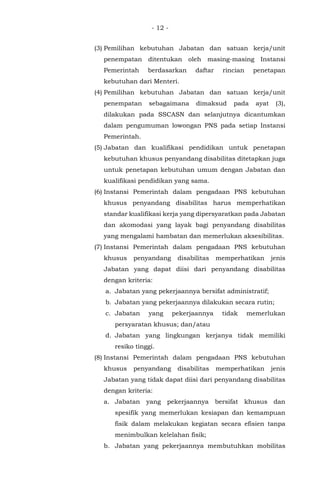- 12 -
(3) Pemilihan kebutuhan Jabatan dan satuan kerja/unit
penempatan ditentukan oleh masing-masing Instansi
Pemerintah berdasarkan daftar rincian penetapan
kebutuhan dari Menteri.
(4) Pemilihan kebutuhan Jabatan dan satuan kerja/unit
penempatan sebagaimana dimaksud pada ayat (3),
dilakukan pada SSCASN dan selanjutnya dicantumkan
dalam pengumuman lowongan PNS pada setiap Instansi
Pemerintah.
(5) Jabatan dan kualifikasi pendidikan untuk penetapan
kebutuhan khusus penyandang disabilitas ditetapkan juga
untuk penetapan kebutuhan umum dengan Jabatan dan
kualifikasi pendidikan yang sama.
(6) Instansi Pemerintah dalam pengadaan PNS kebutuhan
khusus penyandang disabilitas harus memperhatikan
standar kualifikasi kerja yang dipersyaratkan pada Jabatan
dan akomodasi yang layak bagi penyandang disabilitas
yang mengalami hambatan dan memerlukan aksesibilitas.
(7) Instansi Pemerintah dalam pengadaan PNS kebutuhan
khusus penyandang disabilitas memperhatikan jenis
Jabatan yang dapat diisi dari penyandang disabilitas
dengan kriteria:
a. Jabatan yang pekerjaannya bersifat administratif;
b. Jabatan yang pekerjaannya dilakukan secara rutin;
c. Jabatan yang pekerjaannya tidak memerlukan
persyaratan khusus; dan/atau
d. Jabatan yang lingkungan kerjanya tidak memiliki
resiko tinggi.
(8) Instansi Pemerintah dalam pengadaan PNS kebutuhan
khusus penyandang disabilitas memperhatikan jenis
Jabatan yang tidak dapat diisi dari penyandang disabilitas
dengan kriteria:
a. Jabatan yang pekerjaannya bersifat khusus dan
spesifik yang memerlukan kesiapan dan kemampuan
fisik dalam melakukan kegiatan secara efisien tanpa
menimbulkan kelelahan fisik;
b. Jabatan yang pekerjaannya membutuhkan mobilitas
 