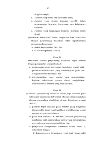 - 13 -
tinggi dan cepat;
c. Jabatan yang waktu kerjanya tidak pasti;
d. Jabatan yang situasi kerjanya spesifik dalam
penangangan bencana, huru-hara, dan kebakaran;
dan/atau
e. Jabatan yang lingkungan kerjanya memiliki resiko
tinggi.
(9) Instansi Pemerintah dalam pengadaan PNS kebutuhan
khusus penyandang disabilitas tidak diperbolehkan
mencantumkan syarat:
a. terkait keterbatasan fisik; dan
b. di luar kompetensi Jabatan.
Pasal 11
Kebutuhan khusus penyandang disabilitas dapat dilamar
dengan persyaratan sebagai berikut:
a. melampirkan surat keterangan dari dokter rumah sakit
pemerintah/Puskesmas yang menerangkan jenis dan
derajat kedisabilitasannya; dan
b. menyampaikan video singkat yang menunjukkan
kegiatan sehari-hari pelamar dalam menjalankan
aktifitas sesuai Jabatan yang akan dilamar.
Pasal 12
(1) Pelamar penyandang disabilitas dapat juga melamar pada
kebutuhan umum atau kebutuhan khusus selain kebutuhan
khusus penyandang disabilitas, dengan ketentuan sebagai
berikut:
a. pelamar dapat melamar pada Jabatan yang diinginkan
jika memiliki ijazah yang kualifikasi pendidikannya sesuai
dengan persyaratan Jabatan;
b. pada saat melamar di SSCASN, pelamar penyandang
disabilitas wajib menyatakan bahwa yang bersangkutan
merupakan penyandang disabilitas; dan
c. pernyataan sebagaimana dimaksud dalam huruf b,
dibuktikan dengan:
1. dokumen/surat keterangan resmi dari rumah sakit
 