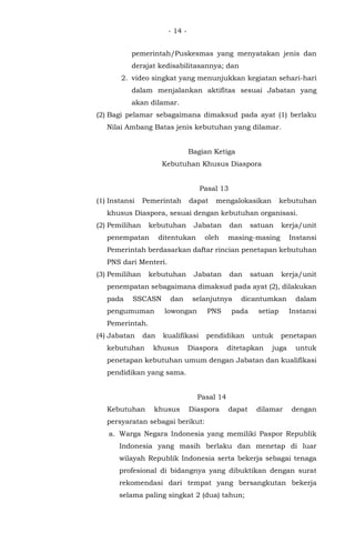 - 14 -
pemerintah/Puskesmas yang menyatakan jenis dan
derajat kedisabilitasannya; dan
2. video singkat yang menunjukkan kegiatan sehari-hari
dalam menjalankan aktifitas sesuai Jabatan yang
akan dilamar.
(2) Bagi pelamar sebagaimana dimaksud pada ayat (1) berlaku
Nilai Ambang Batas jenis kebutuhan yang dilamar.
Bagian Ketiga
Kebutuhan Khusus Diaspora
Pasal 13
(1) Instansi Pemerintah dapat mengalokasikan kebutuhan
khusus Diaspora, sesuai dengan kebutuhan organisasi.
(2) Pemilihan kebutuhan Jabatan dan satuan kerja/unit
penempatan ditentukan oleh masing-masing Instansi
Pemerintah berdasarkan daftar rincian penetapan kebutuhan
PNS dari Menteri.
(3) Pemilihan kebutuhan Jabatan dan satuan kerja/unit
penempatan sebagaimana dimaksud pada ayat (2), dilakukan
pada SSCASN dan selanjutnya dicantumkan dalam
pengumuman lowongan PNS pada setiap Instansi
Pemerintah.
(4) Jabatan dan kualifikasi pendidikan untuk penetapan
kebutuhan khusus Diaspora ditetapkan juga untuk
penetapan kebutuhan umum dengan Jabatan dan kualifikasi
pendidikan yang sama.
Pasal 14
Kebutuhan khusus Diaspora dapat dilamar dengan
persyaratan sebagai berikut:
a. Warga Negara Indonesia yang memiliki Paspor Republik
Indonesia yang masih berlaku dan menetap di luar
wilayah Republik Indonesia serta bekerja sebagai tenaga
profesional di bidangnya yang dibuktikan dengan surat
rekomendasi dari tempat yang bersangkutan bekerja
selama paling singkat 2 (dua) tahun;
 
