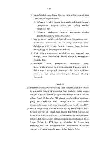 - 15 -
b. jenis Jabatan yang dapat dilamar pada kebutuhan khusus
Diaspora, sebagai berikut:
1. Jabatan peneliti, dosen, dan analis kebijakan dengan
persyaratan tingkat pendidikan paling rendah
magister; dan
2. Jabatan perekayasa dengan persyaratan tingkat
pendidikan paling rendah sarjana;
c. bagi pelamar pada kebutuhan khusus Diaspora dengan
kualifikasi pendidikan doktor yang melamar pada
Jabatan peneliti, dosen, dan perekayasa, dapat berusia
paling tinggi 40 (empat puluh) tahun;
d. tidak sedang menempuh pendidikan post doctoral yang
dibiayai oleh Pemerintah Pusat maupun Pemerintah
Daerah; dan
e. membuat surat pernyataan bermaterai yang
menerangkan bebas dari permasalahan hukum, baik di
dalam negeri maupun di luar negeri, dan tidak terafiliasi
pada ideologi yang bertentangan dengan ideologi
Pancasila.
Pasal 15
(1) Pelamar khusus Diaspora yang telah dinyatakan lulus seleksi
tahap akhir, tetapi di kemudian hari terbukti tidak sesuai
dengan surat penyataan yang dibuat sebagaimana dimaksud
dalam Pasal 14 huruf e, PPK dapat membatalkan kelulusan
yang bersangkutan dan mengumumkan pembatalan
dimaksud dengan tembusan kepada Menteri dan Kepala BKN.
(2) Dalam hal pelamar khusus Diaspora yang memiliki ijazah dari
lulusan perguruan tinggi luar negeri dan telah dinyatakan
lulus, tetapi di kemudian hari tidak dapat melampirkan ijazah
yang sudah disetarakan sebagaimana dimaksud dalam Pasal
5 ayat (2) huruf c, PPK dapat membatalkan kelulusan yang
bersangkutan dan mengumumkan pembatalan dimaksud
dengan tembusan kepada Menteri dan Kepala BKN.
 