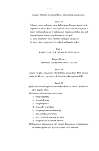 - 17 -
dengan Jabatan dan kualifikasi pendidikan yang sama.
Pasal 17
Pelamar yang melamar pada kebutuhan khusus putra/putri
Papua dan Papua Barat merupakan keturunan Papua/Papua
Barat berdasarkan garis keturunan bapak dan/atau ibu asli
Papua/Papua Barat yang dibuktikan dengan:
a. akta kelahiran atau surat keterangan lahir; dan
b. surat keterangan dari kepala desa/kepala suku.
BAB V
PANSELNAS DAN TAHAPAN PENGADAAN
Bagian Kesatu
Panselnas dan Panitia Seleksi Instansi
Pasal 18
Dalam rangka menjamin obyektifitas pengadaan PNS secara
nasional, Menteri membentuk Panselnas Pengadaan PNS.
Pasal 19
(1) Panselnas sebagaimana dimaksud dalam Pasal 18 diketuai
oleh Kepala BKN.
(2) Susunan Panselnas terdiri atas:
a. tim pengarah;
b. tim pelaksana;
c. tim pengawas;
d. tim audit teknologi;
e. tim pengamanan teknologi;
f. tim quality assurance;
g. sekretariat tim pengarah; dan
h. tim penyusun naskah seleksi.
(3) Susunan keanggotan tim dalam Panselnas sebagaimana
dimaksud pada ayat (2) ditetapkan oleh Menteri.
 