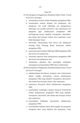 - 18 -
Pasal 20
(1) Tim pengarah sebagaimana dimaksud dalam Pasal 19 ayat
(2) huruf a bertugas:
a. memberikan arahan terkait kebijakan pengadaan PNS;
b. memberikan arahan kepada tim pelaksana, tim
pengawas, tim audit teknologi, tim pengamanan
teknologi, tim quality assurance, dan sekretariat tim
pengarah agar pelaksanaan pengadaan PNS
berlangsung secara objektif, transparan, akuntabel,
dan bebas dari korupsi, kolusi, dan nepotisme, serta
tidak dipungut biaya;
c. menerima rekomendasi dari ketua tim pelaksana
tentang Nilai Ambang Batas kelulusan seleksi
pengadaan PNS;
d. menerima hasil integrasi SKD dan SKB pengadaan PNS
dari ketua tim pelaksana;
e. menerima laporan hasil pelaksanaan pengadaan PNS
dari ketua tim pelaksana; dan
f. melakukan advokasi dan penetapan kebijakan
penanganan permasalahan PNS tahun sebelumnya.
(2) Tim pelaksana sebagaimana dimaksud dalam Pasal 19 ayat
(2) huruf b bertugas:
a. melaksanakan koordinasi, integrasi, dan sinkronisasi
dalam rangka pencapaian tujuan pelaksanaan
pengadaan PNS yang objektif, transparan, akuntabel,
dan bebas dari korupsi, kolusi, dan nepotisme;
b. menyusun petunjuk teknis pelaksanaan pengadaan
PNS;
c. memberikan bimbingan kepada Instansi Pemerintah
terkait pelaksanaan pengadaan PNS yang objektif,
transparan, akuntabel, dan bebas dari korupsi, kolusi
dan nepotisme;
d. menetapkan kebijakan operasional pelaksanaan
pengadaan PNS;
e. menyediakan fasilitas akses data kepada tim pengarah
mengenai data yang dikelola tim pelaksana, baik
 