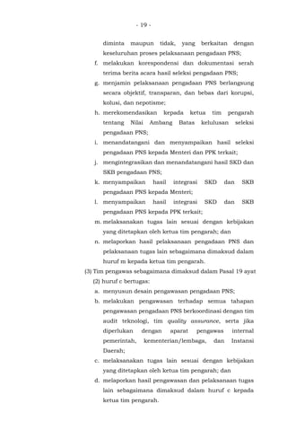 - 19 -
diminta maupun tidak, yang berkaitan dengan
keseluruhan proses pelaksanaan pengadaan PNS;
f. melakukan korespondensi dan dokumentasi serah
terima berita acara hasil seleksi pengadaan PNS;
g. menjamin pelaksanaan pengadaan PNS berlangsung
secara objektif, transparan, dan bebas dari korupsi,
kolusi, dan nepotisme;
h. merekomendasikan kepada ketua tim pengarah
tentang Nilai Ambang Batas kelulusan seleksi
pengadaan PNS;
i. menandatangani dan menyampaikan hasil seleksi
pengadaan PNS kepada Menteri dan PPK terkait;
j. mengintegrasikan dan menandatangani hasil SKD dan
SKB pengadaan PNS;
k. menyampaikan hasil integrasi SKD dan SKB
pengadaan PNS kepada Menteri;
l. menyampaikan hasil integrasi SKD dan SKB
pengadaan PNS kepada PPK terkait;
m. melaksanakan tugas lain sesuai dengan kebijakan
yang ditetapkan oleh ketua tim pengarah; dan
n. melaporkan hasil pelaksanaan pengadaan PNS dan
pelaksanaan tugas lain sebagaimana dimaksud dalam
huruf m kepada ketua tim pengarah.
(3) Tim pengawas sebagaimana dimaksud dalam Pasal 19 ayat
(2) huruf c bertugas:
a. menyusun desain pengawasan pengadaan PNS;
b. melakukan pengawasan terhadap semua tahapan
pengawasan pengadaan PNS berkoordinasi dengan tim
audit teknologi, tim quality assurance, serta jika
diperlukan dengan aparat pengawas internal
pemerintah, kementerian/lembaga, dan Instansi
Daerah;
c. melaksanakan tugas lain sesuai dengan kebijakan
yang ditetapkan oleh ketua tim pengarah; dan
d. melaporkan hasil pengawasan dan pelaksanaan tugas
lain sebagaimana dimaksud dalam huruf c kepada
ketua tim pengarah.
 