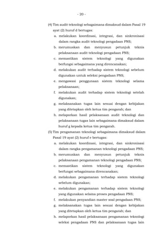 - 20 -
(4) Tim audit teknologi sebagaimana dimaksud dalam Pasal 19
ayat (2) huruf d bertugas:
a. melakukan koordinasi, integrasi, dan sinkronisasi
dalam rangka audit teknologi pengadaan PNS;
b. merumuskan dan menyusun petunjuk teknis
pelaksanaan audit teknologi pengadaan PNS;
c. memastikan sistem teknologi yang digunakan
berfungsi sebagaimana yang direncanakan;
d. melakukan audit terhadap sistem teknologi sebelum
digunakan untuk seleksi pengadaan PNS;
e. mengawasi penggunaan sistem teknologi selama
pelaksanaan;
f. melakukan audit terhadap sistem teknologi setelah
digunakan;
g. melaksanakan tugas lain sesuai dengan kebijakan
yang ditetapkan oleh ketua tim pengarah; dan
h. melaporkan hasil pelaksanaan audit teknologi dan
pelaksanaan tugas lain sebagaimana dimaksud dalam
huruf g kepada ketua tim pengarah.
(5) Tim pengamanan teknologi sebagaimana dimaksud dalam
Pasal 19 ayat (2) huruf e bertugas:
a. melakukan koordinasi, integrasi, dan sinkronisasi
dalam rangka pengamanan teknologi pengadaan PNS;
b. merumuskan dan menyusun petunjuk teknis
pelaksanaan pengamanan teknologi pengadaan PNS;
c. memastikan sistem teknologi yang digunakan
berfungsi sebagaimana direncanakan;
d. melakukan pengamanan terhadap sistem teknologi
sebelum digunakan;
e. melakukan pengamanan terhadap sistem teknologi
yang digunakan selama proses pengadaan PNS;
f. melakukan penyandian master soal pengadaan PNS;
g. melaksanakan tugas lain sesuai dengan kebijakan
yang ditetapkan oleh ketua tim pengarah; dan
h. melaporkan hasil pelaksanaan pengamanan teknologi
seleksi pengadaan PNS dan pelaksanaan tugas lain
 