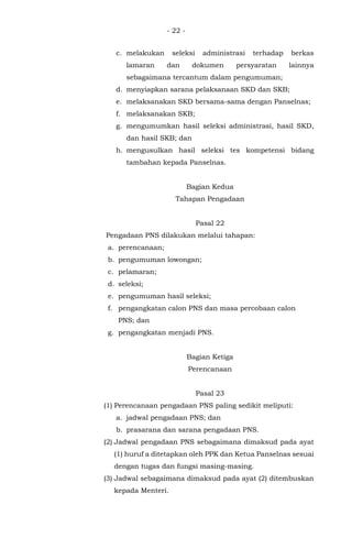 - 22 -
c. melakukan seleksi administrasi terhadap berkas
lamaran dan dokumen persyaratan lainnya
sebagaimana tercantum dalam pengumuman;
d. menyiapkan sarana pelaksanaan SKD dan SKB;
e. melaksanakan SKD bersama-sama dengan Panselnas;
f. melaksanakan SKB;
g. mengumumkan hasil seleksi administrasi, hasil SKD,
dan hasil SKB; dan
h. mengusulkan hasil seleksi tes kompetensi bidang
tambahan kepada Panselnas.
Bagian Kedua
Tahapan Pengadaan
Pasal 22
Pengadaan PNS dilakukan melalui tahapan:
a. perencanaan;
b. pengumuman lowongan;
c. pelamaran;
d. seleksi;
e. pengumuman hasil seleksi;
f. pengangkatan calon PNS dan masa percobaan calon
PNS; dan
g. pengangkatan menjadi PNS.
Bagian Ketiga
Perencanaan
Pasal 23
(1) Perencanaan pengadaan PNS paling sedikit meliputi:
a. jadwal pengadaan PNS; dan
b. prasarana dan sarana pengadaan PNS.
(2) Jadwal pengadaan PNS sebagaimana dimaksud pada ayat
(1) huruf a ditetapkan oleh PPK dan Ketua Panselnas sesuai
dengan tugas dan fungsi masing-masing.
(3) Jadwal sebagaimana dimaksud pada ayat (2) ditembuskan
kepada Menteri.
 