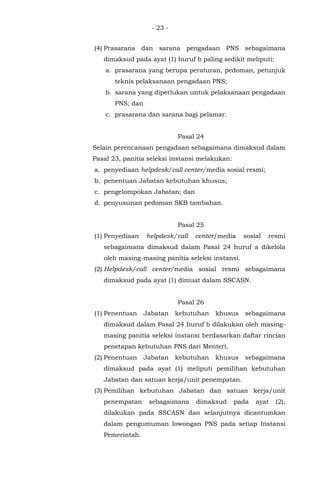 - 23 -
(4) Prasarana dan sarana pengadaan PNS sebagaimana
dimaksud pada ayat (1) huruf b paling sedikit meliputi:
a. prasarana yang berupa peraturan, pedoman, petunjuk
teknis pelaksanaan pengadaan PNS;
b. sarana yang diperlukan untuk pelaksanaan pengadaan
PNS; dan
c. prasarana dan sarana bagi pelamar.
Pasal 24
Selain perencanaan pengadaan sebagaimana dimaksud dalam
Pasal 23, panitia seleksi instansi melakukan:
a. penyediaan helpdesk/call center/media sosial resmi;
b. penentuan Jabatan kebutuhan khusus;
c. pengelompokan Jabatan; dan
d. penyusunan pedoman SKB tambahan.
Pasal 25
(1) Penyediaan helpdesk/call center/media sosial resmi
sebagaimana dimaksud dalam Pasal 24 huruf a dikelola
oleh masing-masing panitia seleksi instansi.
(2) Helpdesk/call center/media sosial resmi sebagaimana
dimaksud pada ayat (1) dimuat dalam SSCASN.
Pasal 26
(1) Penentuan Jabatan kebutuhan khusus sebagaimana
dimaksud dalam Pasal 24 huruf b dilakukan oleh masing-
masing panitia seleksi instansi berdasarkan daftar rincian
penetapan kebutuhan PNS dari Menteri.
(2) Penentuan Jabatan kebutuhan khusus sebagaimana
dimaksud pada ayat (1) meliputi pemilihan kebutuhan
Jabatan dan satuan kerja/unit penempatan.
(3) Pemilihan kebutuhan Jabatan dan satuan kerja/unit
penempatan sebagaimana dimaksud pada ayat (2),
dilakukan pada SSCASN dan selanjutnya dicantumkan
dalam pengumuman lowongan PNS pada setiap Instansi
Pemerintah.
 