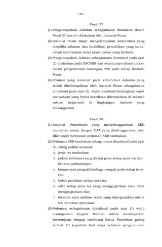 - 24 -
Pasal 27
(1) Pengelompokan Jabatan sebagaimana dimaksud dalam
Pasal 24 huruf c dilakukan oleh Instansi Pusat.
(2) Instansi Pusat dapat mengelompokan kebutuhan yang
memiliki Jabatan dan kualifikasi pendidikan yang sama,
dalam unit/satuan kerja penempatan yang berbeda.
(3) Pengelompokan Jabatan sebagaimana dimaksud pada ayat
(2) dilakukan pada SSCASN dan selanjutnya dicantumkan
dalam pengumuman lowongan PNS pada setiap Instansi
Pusat.
(4) Pelamar yang melamar pada kebutuhan Jabatan yang
sudah dikelompokkan oleh Instansi Pusat sebagaimana
dimaksud pada ayat (2), wajib membuat/melengkapi surat
pernyataan yang berisi kesediaan ditempatkan di seluruh
satuan kerja/unit di lingkungan instansi yang
bersangkutan.
Pasal 28
(1) Instansi Pemerintah yang menyelenggarakan SKB
tambahan selain dengan CAT yang diselenggarakan oleh
BKN wajib menyusun pedoman SKB tambahan.
(2) Pedoman SKB tambahan sebagaimana dimaksud pada ayat
(1) paling sedikit memuat:
a. jenis tes tambahan;
b. pokok substansi yang dinilai pada setiap jenis tes dan
kriteria penilaiannya;
c. kompetensi penguji/lembaga penguji pada setiap jenis
tes;
d. bobot penilaian setiap jenis tes;
e. sifat setiap jenis tes yang menggugurkan atau tidak
menggugurkan; dan
f. formulir atau aplikasi resmi yang dipergunakan untuk
tes dan/atau penilaian.
(3) Pedoman sebagaimana dimaksud pada ayat (1) wajib
disampaikan kepada Menteri untuk mendapatkan
persetujuan dengan tembusan Ketua Panselnas paling
lambat 10 (sepuluh) hari kerja sebelum pengumuman
 