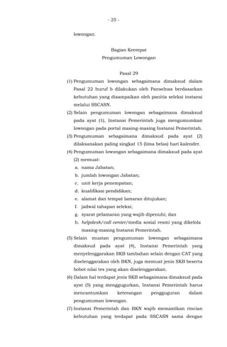 - 25 -
lowongan.
Bagian Keempat
Pengumuman Lowongan
Pasal 29
(1) Pengumuman lowongan sebagaimana dimaksud dalam
Pasal 22 huruf b dilakukan oleh Panselnas berdasarkan
kebutuhan yang disampaikan oleh panitia seleksi instansi
melalui SSCASN.
(2) Selain pengumuman lowongan sebagaimana dimaksud
pada ayat (1), Instansi Pemerintah juga mengumumkan
lowongan pada portal masing-masing Instansi Pemerintah.
(3) Pengumuman sebagaimana dimaksud pada ayat (2)
dilaksanakan paling singkat 15 (lima belas) hari kalender.
(4) Pengumuman lowongan sebagaimana dimaksud pada ayat
(2) memuat:
a. nama Jabatan;
b. jumlah lowongan Jabatan;
c. unit kerja penempatan;
d. kualifikasi pendidikan;
e. alamat dan tempat lamaran ditujukan;
f. jadwal tahapan seleksi;
g. syarat pelamaran yang wajib dipenuhi; dan
h. helpdesk/call center/media sosial resmi yang dikelola
masing-masing Instansi Pemerintah.
(5) Selain muatan pengumuman lowongan sebagaimana
dimaksud pada ayat (4), Instansi Pemerintah yang
menyelenggarakan SKB tambahan selain dengan CAT yang
diselenggarakan oleh BKN, juga memuat jenis SKB beserta
bobot nilai tes yang akan diselenggarakan.
(6) Dalam hal terdapat jenis SKB sebagaimana dimaksud pada
ayat (5) yang menggugurkan, Instansi Pemerintah harus
mencantumkan keterangan pengguguran dalam
pengumuman lowongan.
(7) Instansi Pemerintah dan BKN wajib memastikan rincian
kebutuhan yang terdapat pada SSCASN sama dengan
 