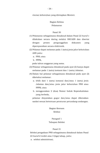 - 26 -
rincian kebutuhan yang ditetapkan Menteri.
Bagian Kelima
Pelamaran
Pasal 30
(1) Pelamaran sebagaimana dimaksud dalam Pasal 22 huruf c
dilakukan secara daring melalui SSCASN dan disertai
dengan proses pengunggahan dokumen yang
dipersyaratkan secara elektronik.
(2) Pelamar dapat melamar pada 1 (satu) jenis jalur kebutuhan
ASN yaitu:
a. PNS; atau
b. PPPK,
pada tahun anggaran yang sama.
(3) Pelamar sebagaimana dimaksud pada ayat (2) hanya dapat
melamar pada 1 (satu) instansi dan 1 (satu) Jabatan.
(4) Dalam hal pelamar sebagaimana dimaksud pada ayat (2)
diketahui melamar:
a. lebih dari 1 (satu) instansi dan/atau 1 (satu) jenis
Jabatan dan/atau jenis jalur kebutuhan PNS atau
PPPK; atau
b. menggunakan 2 (dua) Nomor Induk Kependudukan
yang berbeda,
pelamar dinyatakan gugur dan/atau dapat dikenakan
sanksi sesuai ketentuan peraturan perundang-undangan.
Bagian Keenam
Seleksi
Paragraf 1
Tahapan Seleksi
Pasal 31
Seleksi pengadaan PNS sebagaimana dimaksud dalam Pasal
22 huruf d terdiri atas 3 (tiga) tahap, yaitu:
a. seleksi administrasi;
 