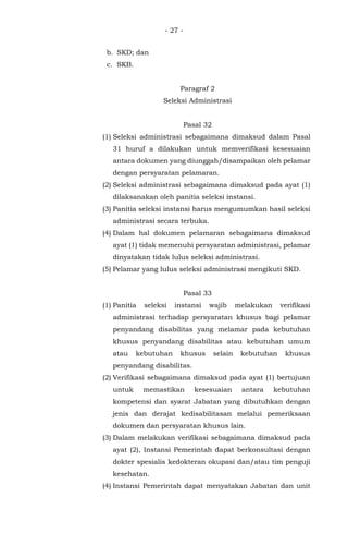 - 27 -
b. SKD; dan
c. SKB.
Paragraf 2
Seleksi Administrasi
Pasal 32
(1) Seleksi administrasi sebagaimana dimaksud dalam Pasal
31 huruf a dilakukan untuk memverifikasi kesesuaian
antara dokumen yang diunggah/disampaikan oleh pelamar
dengan persyaratan pelamaran.
(2) Seleksi administrasi sebagaimana dimaksud pada ayat (1)
dilaksanakan oleh panitia seleksi instansi.
(3) Panitia seleksi instansi harus mengumumkan hasil seleksi
administrasi secara terbuka.
(4) Dalam hal dokumen pelamaran sebagaimana dimaksud
ayat (1) tidak memenuhi persyaratan administrasi, pelamar
dinyatakan tidak lulus seleksi administrasi.
(5) Pelamar yang lulus seleksi administrasi mengikuti SKD.
Pasal 33
(1) Panitia seleksi instansi wajib melakukan verifikasi
administrasi terhadap persyaratan khusus bagi pelamar
penyandang disabilitas yang melamar pada kebutuhan
khusus penyandang disabilitas atau kebutuhan umum
atau kebutuhan khusus selain kebutuhan khusus
penyandang disabilitas.
(2) Verifikasi sebagaimana dimaksud pada ayat (1) bertujuan
untuk memastikan kesesuaian antara kebutuhan
kompetensi dan syarat Jabatan yang dibutuhkan dengan
jenis dan derajat kedisabilitasan melalui pemeriksaan
dokumen dan persyaratan khusus lain.
(3) Dalam melakukan verifikasi sebagaimana dimaksud pada
ayat (2), Instansi Pemerintah dapat berkonsultasi dengan
dokter spesialis kedokteran okupasi dan/atau tim penguji
kesehatan.
(4) Instansi Pemerintah dapat menyatakan Jabatan dan unit
 