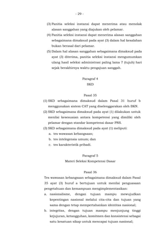 - 29 -
(3) Panitia seleksi instansi dapat menerima atau menolak
alasan sanggahan yang diajukan oleh pelamar.
(4) Panitia seleksi instansi dapat menerima alasan sanggahan
sebagaimana dimaksud pada ayat (3) dalam hal kesalahan
bukan berasal dari pelamar.
(5) Dalam hal alasan sanggahan sebagaimana dimaksud pada
ayat (3) diterima, panitia seleksi instansi mengumumkan
ulang hasil seleksi administrasi paling lama 7 (tujuh) hari
sejak berakhirnya waktu pengajuan sanggah.
Paragraf 4
SKD
Pasal 35
(1) SKD sebagaimana dimaksud dalam Pasal 31 huruf b
menggunakan sistem CAT yang diselenggarakan oleh BKN.
(2) SKD sebagaimana dimaksud pada ayat (1) dilakukan untuk
menilai kesesuaian antara kompetensi yang dimiliki oleh
pelamar dengan standar kompetensi dasar PNS.
(3) SKD sebagaimana dimaksud pada ayat (1) meliputi:
a. tes wawasan kebangsaan;
b. tes intelegensia umum; dan
c. tes karakteristik pribadi.
Paragraf 5
Materi Seleksi Kompetensi Dasar
Pasal 36
Tes wawasan kebangsaan sebagaimana dimaksud dalam Pasal
35 ayat (3) huruf a bertujuan untuk menilai penguasaan
pengetahuan dan kemampuan mengimplementasikan:
a. nasionalisme, dengan tujuan mampu mewujudkan
kepentingan nasional melalui cita-cita dan tujuan yang
sama dengan tetap mempertahankan identitas nasional;
b. integritas, dengan tujuan mampu menjunjung tinggi
kejujuran, ketangguhan, komitmen dan konsistensi sebagai
satu kesatuan sikap untuk mencapai tujuan nasional;
 
