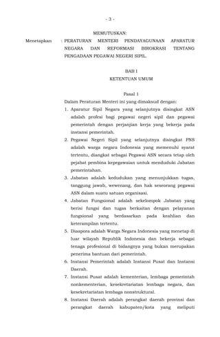 - 3 -
MEMUTUSKAN:
Menetapkan : PERATURAN MENTERI PENDAYAGUNAAN APARATUR
NEGARA DAN REFORMASI BIROKRASI TENTANG
PENGADAAN PEGAWAI NEGERI SIPIL.
BAB I
KETENTUAN UMUM
Pasal 1
Dalam Peraturan Menteri ini yang dimaksud dengan:
1. Aparatur Sipil Negara yang selanjutnya disingkat ASN
adalah profesi bagi pegawai negeri sipil dan pegawai
pemerintah dengan perjanjian kerja yang bekerja pada
instansi pemerintah.
2. Pegawai Negeri Sipil yang selanjutnya disingkat PNS
adalah warga negara Indonesia yang memenuhi syarat
tertentu, diangkat sebagai Pegawai ASN secara tetap oleh
pejabat pembina kepegawaian untuk menduduki Jabatan
pemerintahan.
3. Jabatan adalah kedudukan yang menunjukkan tugas,
tanggung jawab, wewenang, dan hak seseorang pegawai
ASN dalam suatu satuan organisasi.
4. Jabatan Fungsional adalah sekelompok Jabatan yang
berisi fungsi dan tugas berkaitan dengan pelayanan
fungsional yang berdasarkan pada keahlian dan
keterampilan tertentu.
5. Diaspora adalah Warga Negara Indonesia yang menetap di
luar wilayah Republik Indonesia dan bekerja sebagai
tenaga profesional di bidangnya yang bukan merupakan
penerima bantuan dari pemerintah.
6. Instansi Pemerintah adalah Instansi Pusat dan Instansi
Daerah.
7. Instansi Pusat adalah kementerian, lembaga pemerintah
nonkementerian, kesekretariatan lembaga negara, dan
kesekretariatan lembaga nonstruktural.
8. Instansi Daerah adalah perangkat daerah provinsi dan
perangkat daerah kabupaten/kota yang meliputi
 
