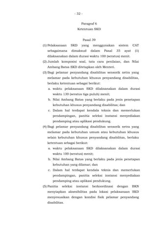 - 32 -
Paragraf 6
Ketentuan SKD
Pasal 39
(1) Pelaksanaan SKD yang menggunakan sistem CAT
sebagaimana dimaksud dalam Pasal 35 ayat (1)
dilaksanakan dalam durasi waktu 100 (seratus) menit.
(2) Jumlah komposisi soal, tata cara penilaian, dan Nilai
Ambang Batas SKD ditetapkan oleh Menteri.
(3) Bagi pelamar penyandang disabilitas sensorik netra yang
melamar pada kebutuhan khusus penyandang disabilitas,
berlaku ketentuan sebagai berikut:
a. waktu pelaksanaan SKD dilaksanakan dalam durasi
waktu 130 (seratus tiga puluh) menit;
b. Nilai Ambang Batas yang berlaku pada jenis penetapan
kebutuhan khusus penyandang disabilitas; dan
c. Dalam hal terdapat kendala teknis dan memerlukan
pendampingan, panitia seleksi instansi menyediakan
pendamping atau aplikasi pendukung.
(4) Bagi pelamar penyandang disabilitas sensorik netra yang
melamar pada kebutuhan umum atau kebutuhan khusus
selain kebutuhan khusus penyandang disabilitas, berlaku
ketentuan sebagai berikut:
a. waktu pelaksanaan SKD dilaksanakan dalam durasi
waktu 100 (seratus) menit;
b. Nilai Ambang Batas yang berlaku pada jenis penetapan
kebutuhan yang dilamar; dan
c. Dalam hal terdapat kendala teknis dan memerlukan
pendampingan, panitia seleksi instansi menyediakan
pendamping atau aplikasi pendukung.
(5) Panitia seleksi instansi berkoordinasi dengan BKN
menyiapkan aksesibilitas pada lokasi pelaksanaan SKD
menyesuaikan dengan kondisi fisik pelamar penyandang
disabilitas.
 