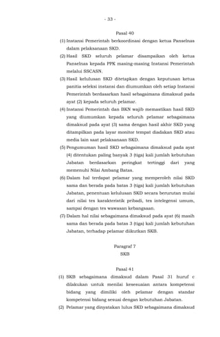 - 33 -
Pasal 40
(1) Instansi Pemerintah berkoordinasi dengan ketua Panselnas
dalam pelaksanaan SKD.
(2) Hasil SKD seluruh pelamar disampaikan oleh ketua
Panselnas kepada PPK masing-masing Instansi Pemerintah
melalui SSCASN.
(3) Hasil kelulusan SKD ditetapkan dengan keputusan ketua
panitia seleksi instansi dan diumumkan oleh setiap Instansi
Pemerintah berdasarkan hasil sebagaimana dimaksud pada
ayat (2) kepada seluruh pelamar.
(4) Instansi Pemerintah dan BKN wajib memastikan hasil SKD
yang diumumkan kepada seluruh pelamar sebagaimana
dimaksud pada ayat (3) sama dengan hasil akhir SKD yang
ditampilkan pada layar monitor tempat diadakan SKD atau
media lain saat pelaksanaan SKD.
(5) Pengumuman hasil SKD sebagaimana dimaksud pada ayat
(4) ditentukan paling banyak 3 (tiga) kali jumlah kebutuhan
Jabatan berdasarkan peringkat tertinggi dari yang
memenuhi Nilai Ambang Batas.
(6) Dalam hal terdapat pelamar yang memperoleh nilai SKD
sama dan berada pada batas 3 (tiga) kali jumlah kebutuhan
Jabatan, penentuan kelulusan SKD secara berurutan mulai
dari nilai tes karakteristik pribadi, tes intelegensi umum,
sampai dengan tes wawasan kebangsaan.
(7) Dalam hal nilai sebagaimana dimaksud pada ayat (6) masih
sama dan berada pada batas 3 (tiga) kali jumlah kebutuhan
Jabatan, terhadap pelamar diikutkan SKB.
Paragraf 7
SKB
Pasal 41
(1) SKB sebagaimana dimaksud dalam Pasal 31 huruf c
dilakukan untuk menilai kesesuaian antara kompetensi
bidang yang dimiliki oleh pelamar dengan standar
kompetensi bidang sesuai dengan kebutuhan Jabatan.
(2) Pelamar yang dinyatakan lulus SKD sebagaimana dimaksud
 