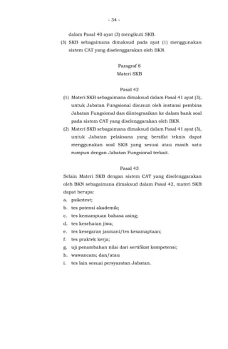 - 34 -
dalam Pasal 40 ayat (3) mengikuti SKB.
(3) SKB sebagaimana dimaksud pada ayat (1) menggunakan
sistem CAT yang diselenggarakan oleh BKN.
Paragraf 8
Materi SKB
Pasal 42
(1) Materi SKB sebagaimana dimaksud dalam Pasal 41 ayat (3),
untuk Jabatan Fungsional disusun oleh instansi pembina
Jabatan Fungsional dan diintegrasikan ke dalam bank soal
pada sistem CAT yang diselenggarakan oleh BKN.
(2) Materi SKB sebagaimana dimaksud dalam Pasal 41 ayat (3),
untuk Jabatan pelaksana yang bersifat teknis dapat
menggunakan soal SKB yang sesuai atau masih satu
rumpun dengan Jabatan Fungsional terkait.
Pasal 43
Selain Materi SKB dengan sistem CAT yang diselenggarakan
oleh BKN sebagaimana dimaksud dalam Pasal 42, materi SKB
dapat berupa:
a. psikotest;
b. tes potensi akademik;
c. tes kemampuan bahasa asing;
d. tes kesehatan jiwa;
e. tes kesegaran jasmani/tes kesamaptaan;
f. tes praktek kerja;
g. uji penambahan nilai dari sertifikat kompetensi;
h. wawancara; dan/atau
i. tes lain sesuai persyaratan Jabatan.
 