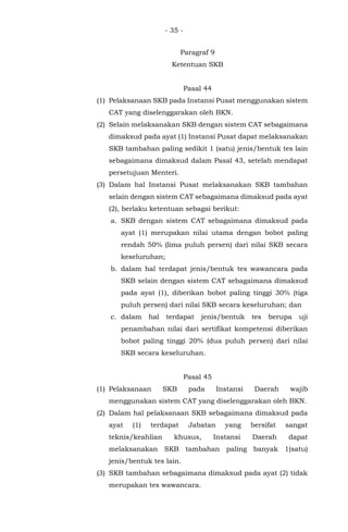 - 35 -
Paragraf 9
Ketentuan SKB
Pasal 44
(1) Pelaksanaan SKB pada Instansi Pusat menggunakan sistem
CAT yang diselenggarakan oleh BKN.
(2) Selain melaksanakan SKB dengan sistem CAT sebagaimana
dimaksud pada ayat (1) Instansi Pusat dapat melaksanakan
SKB tambahan paling sedikit 1 (satu) jenis/bentuk tes lain
sebagaimana dimaksud dalam Pasal 43, setelah mendapat
persetujuan Menteri.
(3) Dalam hal Instansi Pusat melaksanakan SKB tambahan
selain dengan sistem CAT sebagaimana dimaksud pada ayat
(2), berlaku ketentuan sebagai berikut:
a. SKB dengan sistem CAT sebagaimana dimaksud pada
ayat (1) merupakan nilai utama dengan bobot paling
rendah 50% (lima puluh persen) dari nilai SKB secara
keseluruhan;
b. dalam hal terdapat jenis/bentuk tes wawancara pada
SKB selain dengan sistem CAT sebagaimana dimaksud
pada ayat (1), diberikan bobot paling tinggi 30% (tiga
puluh persen) dari nilai SKB secara keseluruhan; dan
c. dalam hal terdapat jenis/bentuk tes berupa uji
penambahan nilai dari sertifikat kompetensi diberikan
bobot paling tinggi 20% (dua puluh persen) dari nilai
SKB secara keseluruhan.
Pasal 45
(1) Pelaksanaan SKB pada Instansi Daerah wajib
menggunakan sistem CAT yang diselenggarakan oleh BKN.
(2) Dalam hal pelaksanaan SKB sebagaimana dimaksud pada
ayat (1) terdapat Jabatan yang bersifat sangat
teknis/keahlian khusus, Instansi Daerah dapat
melaksanakan SKB tambahan paling banyak 1(satu)
jenis/bentuk tes lain.
(3) SKB tambahan sebagaimana dimaksud pada ayat (2) tidak
merupakan tes wawancara.
 