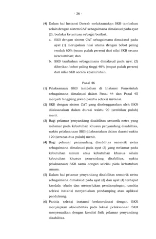 - 36 -
(4) Dalam hal Instansi Daerah melaksanakan SKB tambahan
selain dengan sistem CAT sebagaimana dimaksud pada ayat
(2), berlaku ketentuan sebagai berikut:
a. SKB dengan sistem CAT sebagaimana dimaksud pada
ayat (1) merupakan nilai utama dengan bobot paling
rendah 60% (enam puluh persen) dari nilai SKB secara
keseluruhan; dan
b. SKB tambahan sebagaimana dimaksud pada ayat (2)
diberikan bobot paling tinggi 40% (empat puluh persen)
dari nilai SKB secara keseluruhan.
Pasal 46
(1) Pelaksanaan SKB tambahan di Instansi Pemerintah
sebagaimana dimaksud dalam Pasal 44 dan Pasal 45
menjadi tanggung jawab panitia seleksi instansi.
(2) SKB dengan sistem CAT yang diselenggarakan oleh BKN
dilaksanakan dalam durasi waktu 90 (sembilan puluh)
menit.
(3) Bagi pelamar penyandang disabilitas sensorik netra yang
melamar pada kebutuhan khusus penyandang disabilitas,
waktu pelaksanaan SKB dilaksanakan dalam durasi waktu
120 (seratus dua puluh) menit.
(4) Bagi pelamar penyandang disabilitas sensorik netra
sebagaimana dimaksud pada ayat (3) yang melamar pada
kebutuhan umum atau kebutuhan khusus selain
kebutuhan khusus penyandang disabilitas, waktu
pelaksanaan SKB sama dengan seleksi pada kebutuhan
umum.
(5) Dalam hal pelamar penyandang disabilitas sensorik netra
sebagaimana dimaksud pada ayat (3) dan ayat (4) terdapat
kendala teknis dan memerlukan pendampingan, panitia
seleksi instansi menyediakan pendamping atau aplikasi
pendukung.
(6) Panitia seleksi instansi berkoordinasi dengan BKN
menyiapkan aksesibilitas pada lokasi pelaksanaan SKB
menyesuaikan dengan kondisi fisik pelamar penyandang
disabilitas.
 