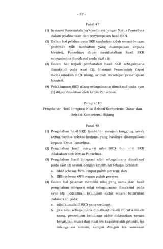 - 37 -
Pasal 47
(1) Instansi Pemerintah berkoordinasi dengan Ketua Panselnas
dalam pelaksanaan dan penyampaian hasil SKB.
(2) Dalam hal pelaksanaan SKB tambahan tidak sesuai dengan
pedoman SKB tambahan yang disampaikan kepada
Menteri, Panselnas dapat membatalkan hasil SKB
sebagaimana dimaksud pada ayat (1).
(3) Dalam hal terjadi pembatalan hasil SKB sebagaimana
dimaksud pada ayat (2), Instansi Pemerintah dapat
melaksanakan SKB ulang, setelah mendapat persetujuan
Menteri.
(4) Pelaksanaan SKB ulang sebagaimana dimaksud pada ayat
(3) dikoordinasikan oleh ketua Panselnas.
Paragraf 10
Pengolahan Hasil Integrasi Nilai Seleksi Kompetensi Dasar dan
Seleksi Kompetensi Bidang
Pasal 48
(1) Pengolahan hasil SKB tambahan menjadi tanggung jawab
ketua panitia seleksi instansi yang hasilnya disampaikan
kepada Ketua Panselnas.
(2) Pengolahan hasil integrasi nilai SKD dan nilai SKB
dilakukan oleh Ketua Panselnas.
(3) Pengolahan hasil integrasi nilai sebagaimana dimaksud
pada ayat (2) sesuai dengan ketentuan sebagai berikut:
a. SKD sebesar 40% (empat puluh persen); dan
b. SKB sebesar 60% (enam puluh persen).
(4) Dalam hal pelamar memiliki nilai yang sama dari hasil
pengolahan integrasi nilai sebagaimana dimaksud pada
ayat (3), penentuan kelulusan akhir secara berurutan
didasarkan pada:
a. nilai kumulatif SKD yang tertinggi;
b. jika nilai sebagaimana dimaksud dalam huruf a masih
sama, penentuan kelulusan akhir didasarkan secara
berurutan mulai dari nilai tes karakteristik pribadi, tes
intelegensia umum, sampai dengan tes wawasan
 