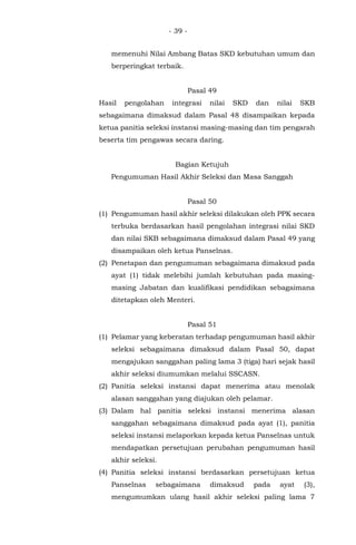 - 39 -
memenuhi Nilai Ambang Batas SKD kebutuhan umum dan
berperingkat terbaik.
Pasal 49
Hasil pengolahan integrasi nilai SKD dan nilai SKB
sebagaimana dimaksud dalam Pasal 48 disampaikan kepada
ketua panitia seleksi instansi masing-masing dan tim pengarah
beserta tim pengawas secara daring.
Bagian Ketujuh
Pengumuman Hasil Akhir Seleksi dan Masa Sanggah
Pasal 50
(1) Pengumuman hasil akhir seleksi dilakukan oleh PPK secara
terbuka berdasarkan hasil pengolahan integrasi nilai SKD
dan nilai SKB sebagaimana dimaksud dalam Pasal 49 yang
disampaikan oleh ketua Panselnas.
(2) Penetapan dan pengumuman sebagaimana dimaksud pada
ayat (1) tidak melebihi jumlah kebutuhan pada masing-
masing Jabatan dan kualifikasi pendidikan sebagaimana
ditetapkan oleh Menteri.
Pasal 51
(1) Pelamar yang keberatan terhadap pengumuman hasil akhir
seleksi sebagaimana dimaksud dalam Pasal 50, dapat
mengajukan sanggahan paling lama 3 (tiga) hari sejak hasil
akhir seleksi diumumkan melalui SSCASN.
(2) Panitia seleksi instansi dapat menerima atau menolak
alasan sanggahan yang diajukan oleh pelamar.
(3) Dalam hal panitia seleksi instansi menerima alasan
sanggahan sebagaimana dimaksud pada ayat (1), panitia
seleksi instansi melaporkan kepada ketua Panselnas untuk
mendapatkan persetujuan perubahan pengumuman hasil
akhir seleksi.
(4) Panitia seleksi instansi berdasarkan persetujuan ketua
Panselnas sebagaimana dimaksud pada ayat (3),
mengumumkan ulang hasil akhir seleksi paling lama 7
 