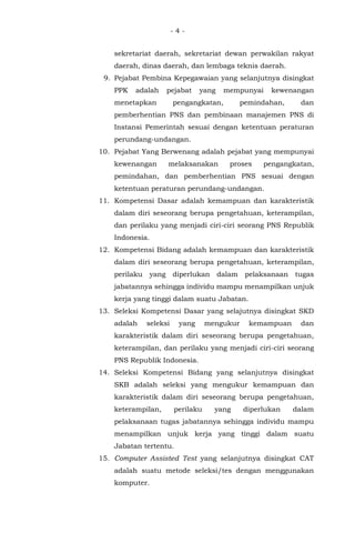 - 4 -
sekretariat daerah, sekretariat dewan perwakilan rakyat
daerah, dinas daerah, dan lembaga teknis daerah.
9. Pejabat Pembina Kepegawaian yang selanjutnya disingkat
PPK adalah pejabat yang mempunyai kewenangan
menetapkan pengangkatan, pemindahan, dan
pemberhentian PNS dan pembinaan manajemen PNS di
Instansi Pemerintah sesuai dengan ketentuan peraturan
perundang-undangan.
10. Pejabat Yang Berwenang adalah pejabat yang mempunyai
kewenangan melaksanakan proses pengangkatan,
pemindahan, dan pemberhentian PNS sesuai dengan
ketentuan peraturan perundang-undangan.
11. Kompetensi Dasar adalah kemampuan dan karakteristik
dalam diri seseorang berupa pengetahuan, keterampilan,
dan perilaku yang menjadi ciri-ciri seorang PNS Republik
Indonesia.
12. Kompetensi Bidang adalah kemampuan dan karakteristik
dalam diri seseorang berupa pengetahuan, keterampilan,
perilaku yang diperlukan dalam pelaksanaan tugas
jabatannya sehingga individu mampu menampilkan unjuk
kerja yang tinggi dalam suatu Jabatan.
13. Seleksi Kompetensi Dasar yang selajutnya disingkat SKD
adalah seleksi yang mengukur kemampuan dan
karakteristik dalam diri seseorang berupa pengetahuan,
keterampilan, dan perilaku yang menjadi ciri-ciri seorang
PNS Republik Indonesia.
14. Seleksi Kompetensi Bidang yang selanjutnya disingkat
SKB adalah seleksi yang mengukur kemampuan dan
karakteristik dalam diri seseorang berupa pengetahuan,
keterampilan, perilaku yang diperlukan dalam
pelaksanaan tugas jabatannya sehingga individu mampu
menampilkan unjuk kerja yang tinggi dalam suatu
Jabatan tertentu.
15. Computer Assisted Test yang selanjutnya disingkat CAT
adalah suatu metode seleksi/tes dengan menggunakan
komputer.
 