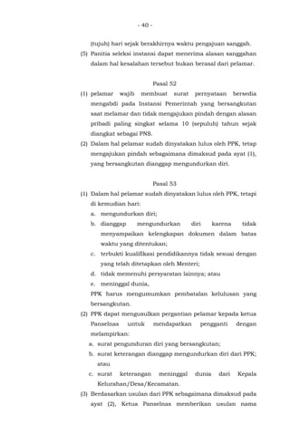 - 40 -
(tujuh) hari sejak berakhirnya waktu pengajuan sanggah.
(5) Panitia seleksi instansi dapat menerima alasan sanggahan
dalam hal kesalahan tersebut bukan berasal dari pelamar.
Pasal 52
(1) pelamar wajib membuat surat pernyataan bersedia
mengabdi pada Instansi Pemerintah yang bersangkutan
saat melamar dan tidak mengajukan pindah dengan alasan
pribadi paling singkat selama 10 (sepuluh) tahun sejak
diangkat sebagai PNS.
(2) Dalam hal pelamar sudah dinyatakan lulus oleh PPK, tetap
mengajukan pindah sebagaimana dimaksud pada ayat (1),
yang bersangkutan dianggap mengundurkan diri.
Pasal 53
(1) Dalam hal pelamar sudah dinyatakan lulus oleh PPK, tetapi
di kemudian hari:
a. mengundurkan diri;
b. dianggap mengundurkan diri karena tidak
menyampaikan kelengkapan dokumen dalam batas
waktu yang ditentukan;
c. terbukti kualifikasi pendidikannya tidak sesuai dengan
yang telah ditetapkan oleh Menteri;
d. tidak memenuhi persyaratan lainnya; atau
e. meninggal dunia,
PPK harus mengumumkan pembatalan kelulusan yang
bersangkutan.
(2) PPK dapat mengusulkan pergantian pelamar kepada ketua
Panselnas untuk mendapatkan pengganti dengan
melampirkan:
a. surat pengunduran diri yang bersangkutan;
b. surat keterangan dianggap mengundurkan diri dari PPK;
atau
c. surat keterangan meninggal dunia dari Kepala
Kelurahan/Desa/Kecamatan.
(3) Berdasarkan usulan dari PPK sebagaimana dimaksud pada
ayat (2), Ketua Panselnas memberikan usulan nama
 